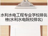 水利水电工程专业学校排名榜(水利水电院校排名)