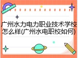 广州水力电力职业技术学校怎么样(广州水电职校如何)