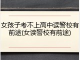 女孩子考不上高中读警校有前途(女读警校有前途)