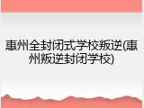 惠州全封闭式学校叛逆(惠州叛逆封闭学校)