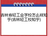 吉林省轻工业学校怎么样知乎(吉林轻工校知乎)