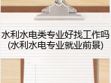 水利水电类专业好找工作吗(水利水电专业就业前景)