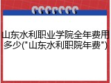 山东水利职业学院全年费用多少("山东水利职院年费")