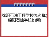 绵阳石油工程学校怎么样(绵阳石油学校如何)