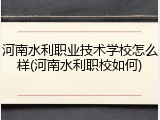 河南水利职业技术学校怎么样(河南水利职校如何)