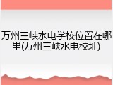 万州三峡水电学校位置在哪里(万州三峡水电校址)