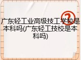 广东轻工业高级技工学校是本科吗(广东轻工技校是本科吗)