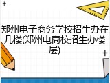 郑州电子商务学校招生办在几楼(郑州电商校招生办楼层)