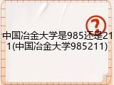 中国冶金大学是985还是211(中国冶金大学985211)