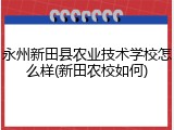 永州新田县农业技术学校怎么样(新田农校如何)