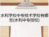 水利学校中专技术学校有哪些(水利中专技校)