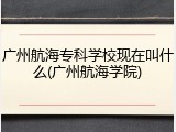 广州航海专科学校现在叫什么(广州航海学院)