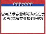 航海技术专业哪所院校实力最强(航海专业最强院校)