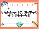 财经技校学什么的技术学校好(财经技校专业)