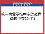 第一商业学校中专怎么样("商校中专如何")