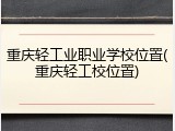 重庆轻工业职业学校位置(重庆轻工校位置)