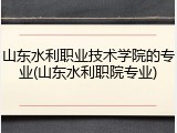 山东水利职业技术学院的专业(山东水利职院专业)