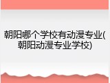 朝阳哪个学校有动漫专业(朝阳动漫专业学校)
