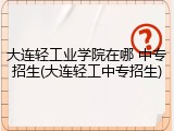 大连轻工业学院在哪 中专招生(大连轻工中专招生)