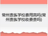 常州贵族学校费用高吗(常州贵族学校收费贵吗)