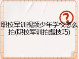 职校军训视频少年学校怎么拍(职校军训拍摄技巧)