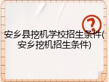 安乡县挖机学校招生条件(安乡挖机招生条件)