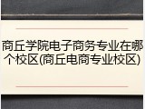 商丘学院电子商务专业在哪个校区(商丘电商专业校区)