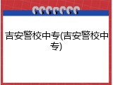 吉安警校中专(吉安警校中专)