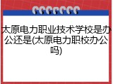 太原电力职业技术学校是办公还是(太原电力职校办公吗)