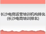 长沙电商运营培训机构排名(长沙电商培训排名)