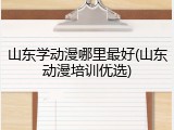山东学动漫哪里最好(山东动漫培训优选)
