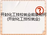 开封化工技校就业前景如何(开封化工技校就业)