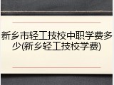 新乡市轻工技校中职学费多少(新乡轻工技校学费)