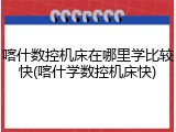 喀什数控机床在哪里学比较快(喀什学数控机床快)