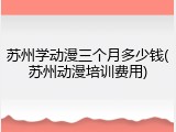 苏州学动漫三个月多少钱(苏州动漫培训费用)