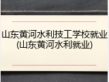 山东黄河水利技工学校就业(山东黄河水利就业)