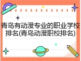 青岛有动漫专业的职业学校排名(青岛动漫职校排名)