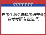 自考生怎么选择考研专业(自考考研专业选择)