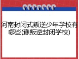 河南封闭式叛逆少年学校有哪些(豫叛逆封闭学校)