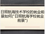 日照航海技术学校的就业前景如何("日照航海学校就业前景")