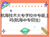 航海技术大专学校中专能上吗(航海中专招生)