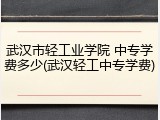 武汉市轻工业学院 中专学费多少(武汉轻工中专学费)