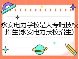 永安电力学校是大专吗技校招生(永安电力技校招生)