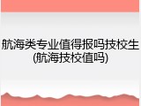 航海类专业值得报吗技校生(航海技校值吗)