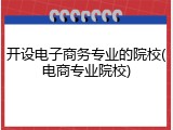 开设电子商务专业的院校(电商专业院校)