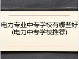 电力专业中专学校有哪些好(电力中专学校推荐)