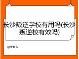 长沙叛逆学校有用吗(长沙叛逆校有效吗)