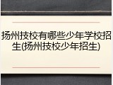 扬州技校有哪些少年学校招生(扬州技校少年招生)