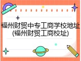 福州财贸中专工商学校地址(福州财贸工商校址)