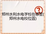 郑州水利水电学校在哪里(郑州水电校位置)